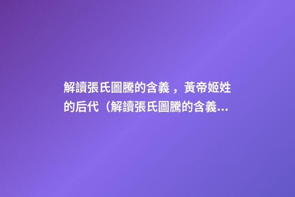解讀張氏圖騰的含義，黃帝姬姓的后代（解讀張氏圖騰的含義,黃帝姬姓的后代在哪）